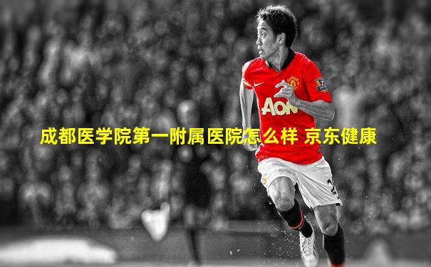 成都医学院第一附属医院怎么样 京东健康